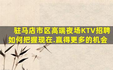 驻马店市区高端夜场KTV招聘如何把握现在.赢得更多的机会